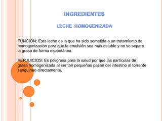 FUNCION: Esta leche es la que ha sido sometida a un tratamiento de
homogenización para que la emulsión sea más estable y no se separe
la grasa de forma espontánea.
PERJUICIOS: Es peligrosa para la salud por que las partículas de
grasa homogenizada al ser tan pequeñas pasan del intestino al torrente
sanguíneo directamente.
 