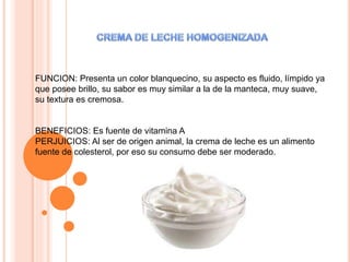 FUNCION: Presenta un color blanquecino, su aspecto es fluido, límpido ya
que posee brillo, su sabor es muy similar a la de la manteca, muy suave,
su textura es cremosa.
BENEFICIOS: Es fuente de vitamina A
PERJUICIOS: Al ser de origen animal, la crema de leche es un alimento
fuente de colesterol, por eso su consumo debe ser moderado.
 