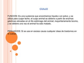 FUNCION: Es una sustancia que encontramos líquida o en polvo, y se
utiliza para cuajar leche, el cuajo animal se obtiene a partir de enzimas
gástricas ubicadas en el 4to estómago del animal, mayoritariamente bovino,
y se obtiene una vez el animal ha sido matado.
PERJUICIOS: Si se usa en exceso causa cualquier clase de trastornos en
el cuerpo.
 