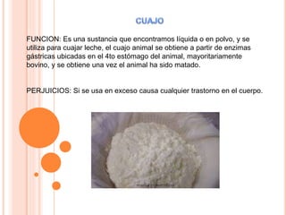 FUNCION: Es una sustancia que encontramos líquida o en polvo, y se
utiliza para cuajar leche, el cuajo animal se obtiene a partir de enzimas
gástricas ubicadas en el 4to estómago del animal, mayoritariamente
bovino, y se obtiene una vez el animal ha sido matado.
PERJUICIOS: Si se usa en exceso causa cualquier trastorno en el cuerpo.
 