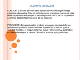 FUNCION: El cloruro de calcio tiene como función darle mayor firmeza
mecánica a la cuajada. Esto es particularmente importante cuando se trata
de leche pasteurizada porque, durante la pasteurización, se da un proceso
normal de descalcificación parcial de las caseínas.
PERJUICIOS: Demasiado calcio produce un coagulo demasiado firme y
un queso muy elástico, dando un sabor a productos químicos, y poca
cantidad de calcio, el coagulo sale muy suave y el queso muy quebradizo,
es necesario agregar al menos 15 minutos antes de agregar el cuajo.
 