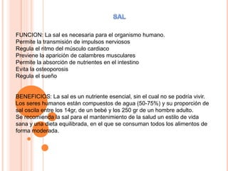 FUNCION: La sal es necesaria para el organismo humano.
Permite la transmisión de impulsos nerviosos
Regula el ritmo del músculo cardiaco
Previene la aparición de calambres musculares
Permite la absorción de nutrientes en el intestino
Evita la osteoporosis
Regula el sueño
BENEFICIOS: La sal es un nutriente esencial, sin el cual no se podría vivir.
Los seres humanos están compuestos de agua (50-75%) y su proporción de
sal oscila entre los 14gr, de un bebé y los 250 gr de un hombre adulto.
Se recomienda la sal para el mantenimiento de la salud un estilo de vida
sana y una dieta equilibrada, en el que se consuman todos los alimentos de
forma moderada.
 