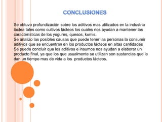 Se obtuvo profundización sobre los aditivos mas utilizados en la industria
láctea tales como cultivos lácteos los cuales nos ayudan a mantener las
características de los yogures, quesos, kumis.
Se analizo las posibles causas que puede tener las personas la consumir
aditivos que se encuentran en los productos lácteos en altas cantidades
Se puede concluir que los aditivos e insumos nos ayudan a elaborar un
producto final, ya que los que usualmente se utilizan son sustancias que le
dan un tiempo mas de vida a los productos lácteos.
 