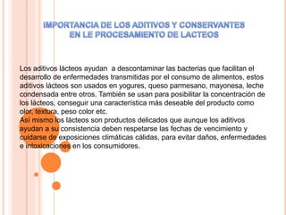 Los aditivos lácteos ayudan a descontaminar las bacterias que facilitan el
desarrollo de enfermedades transmitidas por el consumo de alimentos, estos
aditivos lácteos son usados en yogures, queso parmesano, mayonesa, leche
condensada entre otros. También se usan para posibilitar la concentración de
los lácteos, conseguir una característica más deseable del producto como
olor, textura, peso color etc.
Así mismo los lácteos son productos delicados que aunque los aditivos
ayudan a su consistencia deben respetarse las fechas de vencimiento y
cuidarse de exposiciones climáticas cálidas, para evitar daños, enfermedades
e intoxicaciones en los consumidores.
 