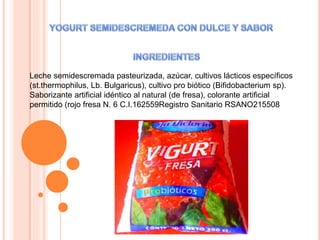 Leche semidescremada pasteurizada, azúcar, cultivos lácticos específicos
(st.thermophilus, Lb. Bulgaricus), cultivo pro biótico (Bifidobacterium sp).
Saborizante artificial idéntico al natural (de fresa), colorante artificial
permitido (rojo fresa N. 6 C.I.162559Registro Sanitario RSANO215508
 