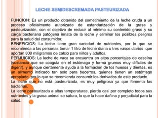 FUNCION: Es un producto obtenido del sometimiento de la leche cruda a un
proceso oficialmente autorizado de estandarización de la grasa y
pasteurización, con el objetivo de reducir al mínimo su contenido graso y su
carga bacteriana patógena innata de la leche y eliminar los posibles peligros
para la salud del consumidor.
BENEFICIOS: La leche tiene gran variedad de nutrientes, por lo que se
recomienda a las personas tomar 1 litro de leche diaria o tres vasos diarios que
aportan 800 miligramos de calcio para niños y adultos.
PERJUICIOS: La leche de vaca se encuentra en altos porcentajes de caseína
(sustancia que se coagula en el estómago y forma grumos muy difíciles de
digerir), y aunque ciertamente ayuda a la formación de los huesos y dientes, es
un alimento indicado tan solo para becerros, quienes tienen un estómago
apropiado, por lo que se recomienda consumir los derivados de este producto.
La leche que no está pasteurizada, es muy peligrosa ya que fomenta las
bacterias.
La leche pasteurizada a altas temperaturas, pierde casi por completo todos sus
nutrientes y la grasa animal se satura, lo que la hace dañina y perjudicial para la
salud.
 