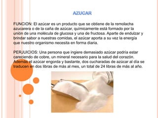 FUNCION: El azúcar es un producto que se obtiene de la remolacha
azucarera o de la caña de azúcar, químicamente está formado por la
unión de una molécula de glucosa y una de fructosa. Aparte de endulzar y
brindar sabor a nuestras comidas, el azúcar aporta a su vez la energía
que nuestro organismo necesita en forma diaria.
PERJUICIOS: Una persona que ingiere demasiado azúcar podría estar
careciendo de cobre, un mineral necesario para la salud del corazón.
Además el azúcar engorda y bastante, dos cucharadas de azúcar al día se
traducen en dos libras de más al mes, un total de 24 libras de más al año.
 