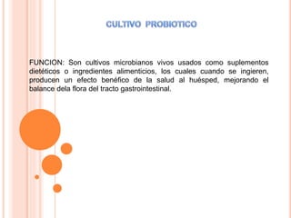 FUNCION: Son cultivos microbianos vivos usados como suplementos
dietéticos o ingredientes alimenticios, los cuales cuando se ingieren,
producen un efecto benéfico de la salud al huésped, mejorando el
balance dela flora del tracto gastrointestinal.
 