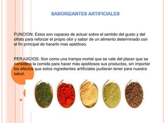 FUNCION: Estos son capaces de actuar sobre el sentido del gusto y del
olfato para reforzar el propio olor y sabor de un alimento determinado con
el fin principal de hacerlo mas apetitoso.
PERJUICIOS: Son como una trampa mortal que se vale del placer que se
considera la comida para hacer más apetitosos sus productos, sin importar
los efectos que estos ingredientes artificiales pudieran tener para nuestra
salud.
 