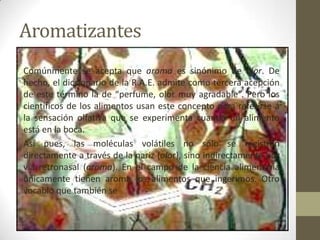 Aromatizantes
Comúnmente se acepta que aroma es sinónimo de olor. De
hecho, el diccionario de la R.A.E. admite como tercera acepción
de este término la de “perfume, olor muy agradable”. Pero los
científicos de los alimentos usan este concepto para referirse a
la sensación olfativa que se experimenta cuando un alimento
está en la boca.
Así pues, las moléculas volátiles no sólo se registran
directamente a través de la nariz (olor), sino indirectamente por
vía retronasal (aroma). En el campo de la ciencia alimentaria
únicamente tienen aroma los alimentos que ingerimos. Otro
vocablo que también se
 