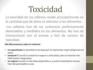 Toxicidad
 La toxicidad de los aditivos reside principalmente en
 la cantidad que de éstos se adicione a los alimentos.
  Los aditivos han de ser sustancias perfectamente
 detectables y medibles en los alimentos. No han de
 interaccionar con el envase y han de carecer de
 toxicidad.
IDA Observaciones sobre la sustancia

• no especificada La toxicidad es tan baja que no representa ningún peligro para la
  salud.
• temporal El uso de la sustancia es seguro a corto plazo, pero se necesita más
  información a largo plazo.
• sin asignar Cuando no hay datos disponibles o cuando la toxicidad es tal que
  hace desaconsejable su uso.
 