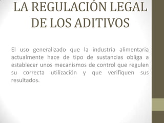LA REGULACIÓN LEGAL
   DE LOS ADITIVOS
El uso generalizado que la industria alimentaria
actualmente hace de tipo de sustancias obliga a
establecer unos mecanismos de control que regulen
su correcta utilización y que verifiquen sus
resultados.
 