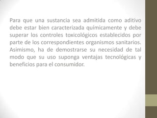 Para que una sustancia sea admitida como aditivo
debe estar bien caracterizada químicamente y debe
superar los controles toxicológicos establecidos por
parte de los correspondientes organismos sanitarios.
Asimismo, ha de demostrarse su necesidad de tal
modo que su uso suponga ventajas tecnológicas y
beneficios para el consumidor.
 