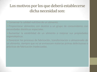 Los motivos por los que deberá establecerse
             dicha necesidad son:

Conservar la calidad nutritiva de un alimento.
Proporcionar alimentos con destino a un grupo de consumidores con
necesidades dietéticas especiales.
Aumentar la estabilidad de un alimento o mejorar sus propiedades
organolépticas.
Favorecer los procesos de fabricación, transformación o almacenado de
un alimento, siempre que no se enmascare materias primas defectuosas o
prácticas de fabricación inadecuadas.
 