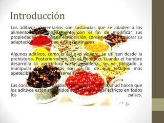 Introducción
Los aditivos alimentarios son sustancias que se añaden a los
alimentos intencionadamente con el fin de modificar sus
propiedades, técnicas de elaboración, conservación o mejorar su
adaptación al uso a que estén destinados.

Algunos aditivos, como la sal o el vinagre, se utilizan desde la
prehistoria. Posteriormente, en el Neolítico, cuando el hombre
desarrolla la agricultura y la ganadería, se ve obligado a
manipular los alimentos con el fin de que resulten más
apetecibles o que se conserven mejor.

Las consideraciones ligadas a la protección de la salud hacen que
los aditivos estén sometidos a un control legal estricto en todos
los                                                        países.
 