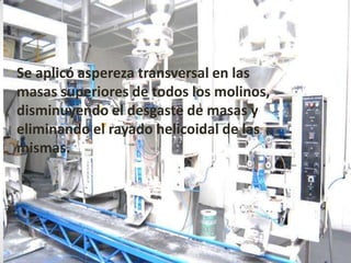 • Se aplicó aspereza transversal en las
  masas superiores de todos los molinos,
  disminuyendo el desgaste de masas y
  eliminando el rayado helicoidal de las
  mismas.
 