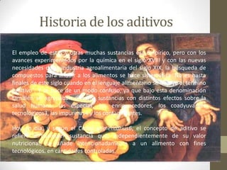 Historia de los aditivos
El empleo de estas y otras muchas sustancias era empírico, pero con los
avances experimentados por la química en el siglo XVIII y con las nuevas
necesidades de la industria agroalimentaria del siglo XIX, la búsqueda de
compuestos para añadir a los alimentos se hace sistemática. No es hasta
finales de este siglo cuando en el lenguaje alimentario se incluye el término
“aditivo”. Y se hace de un modo confuso, ya que bajo esta denominación
también se agrupaban diversas sustancias con distintos efectos sobre la
salud humana: las especias, los enriquecedores, los coadyuvantes
tecnológicos3, las impurezas4 y los contaminantes.

Hoy en día, y según el Codex alimentarius6, el concepto de aditivo se
refiere a cualquier sustancia que, independientemente de su valor
nutricional, se añade intencionadamente a un alimento con fines
tecnológicos. en cantidades controladas.
 