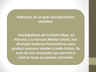 Hablamos de un gran descubrimiento
               científico:


    investigadores del Instituto Wyss, en
 Harvard, y la Harvard Medial School, han
   diseñado bacterias fotosintéticas para
producir azúcares simples y ácido láctico. Se
  trata de una innovación que permitiría
    caminar hacia un planeta sostenible.
 