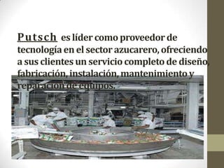 Putsch es líder como proveedor de
tecnología en el sector azucarero, ofreciendo
a sus clientes un servicio completo de diseño,
fabricación, instalación, mantenimiento y
reparación de equipos.
 