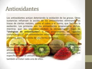 Antioxidantes
Los antioxidantes actúan deteniendo la oxidación de las grasas. Otras
sustancias refuerzan la acción de los antioxidantes eliminando las
trazas de ciertos metales, como el cobre o el hierro, que facilitan la
oxidación. Los primeros son los antioxidantes propiamente dichos,
mientras que los segundos reciben la denominación legal de
“sinérgicos de antioxidantes”, o mas propiamente, de “agentes
complejantes13”. Los antioxidantes retrasan la alteración oxidativa del
alimento, pero no la evita de una forma definitiva.

Es más, el uso de antioxidantes en cantidades o en condiciones
inadecuadas puede incluso acelerar la oxidación. Otros aditivos
alimentarios (por ejemplo, los sulfitos) tienen una cierta acción
antioxidante, además de la acción primaria para la que
específicamente se utilizan. Esta acción lateral se indicará
también al tratar cada uno de ellos.
 