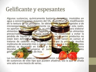 Gelificante y espesantes
Algunas sustancias, químicamente bastante complejas, insolubles en
agua a concentraciones mayores del 5%, se destinan a la modificación
de la textura de los alimentos. Se obtienen de fuentes vegetales o de
microorganismos. Nutricionalmente no se digieren y, por esta razón,
no aportan nutrientes. Por ello, se utilizan ampliamente para elaborar
alimentos bajos en calorías. También son muy útiles en los alimentos
precocinados congelados para mantener su estabilidad y evitar la
pérdida de líquido al descongelarlos. Algunos de estos productos no
están bien definidos químicamente, pero todos tienen en común el
tratarse de cadenas muy largas formadas por la unión de muchas
moléculas de azúcares más o menos modificados. La industria de estos
aditivos se desarrolló en Europa y América durante la 2ª Guerra
Mundial, tras interrumpirse el suministro de los tradicionales
gelificantes procedentes de Asia.

Las limitaciones legales a su uso se refieren normalmente al conjunto
de sustancias de este tipo que pueden añadirse, sea la que se añada
una sola o una mezcla de varias.
 