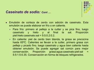 Caseinato de sodio: Cont …
 Emulsión de corteza de cerdo con adición de caseinato. Esta
emulsión se puede elaborar en frío o en caliente.
 Para frío: primero el pellejo a la cutter y se pica fino, luego
caseinato y hielo y al final la sal. Proporción
piel:hielo:caseinato:sal = 5:5:0.2:0.2.
 En caliente: piel de cerdo bien blanda, la grasa se precocina
hasta 65ºC. Calientes se llevan a la cutter, primero grasa con
pellejo y picado fino, luego caseinato y agua bien caliente hasta
obtener emulsión. Se puede agregar sal común para mejor
conservación. Proporción grasa:agua:caseinato:piel:sal =
5:5:1:5:0.35. Conservación en forma de bloques refrigerados.
 