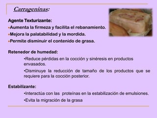 Carrageninas:
Agente Texturizante:
Aumenta la firmeza y facilita el rebanamiento.
Mejora la palatabilidad y la mordida.
Permite disminuir el contenido de grasa.
Retenedor de humedad:
•Reduce pérdidas en la cocción y sinéresis en productos
envasados.
•Disminuye la reducción de tamaño de los productos que se
requiere para la cocción posterior.
Estabilizante:
•Interactúa con las proteínas en la estabilización de emulsiones.
•Evita la migración de la grasa
 