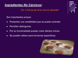 Ingredientes No Cárnicos:
“EL UTILIZAR MÁS NO ES MEJOR”
Son importantes porque:
 Presentan una variabilidad que se puede controlar.
 Permiten distinguirse.
 Por su funcionalidad pueden crear efectos únicos.
 Se pueden utilizar para funciones específicas.
 