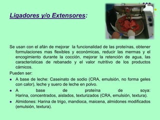 Ligadores y/o Extensores:
Se usan con el afán de mejorar la funcionalidad de las proteínas, obtener
formulaciones mas flexibles y económicas, reducir las mermas y el
encogimiento durante la cocción, mejorar la retención de agua, las
características de rebanado y el valor nutritivo de los productos
cárnicos.
Pueden ser:
 A base de leche: Caseinato de sodio (CRA, emulsión, no forma geles
con calor), leche y suero de leche en polvo.
 A base de proteína de soya:
Harina, concentrados, aislados, texturizados (CRA, emulsión, textura).
 Almidones: Harina de trigo, mandioca, maicena, almidones modificados
(emulsión, textura).
 