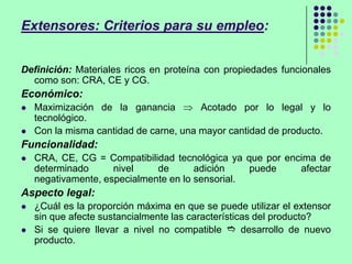 Extensores: Criterios para su empleo:
Definición: Materiales ricos en proteína con propiedades funcionales
como son: CRA, CE y CG.
Económico:
 Maximización de la ganancia Acotado por lo legal y lo
tecnológico.
 Con la misma cantidad de carne, una mayor cantidad de producto.
Funcionalidad:
 CRA, CE, CG = Compatibilidad tecnológica ya que por encima de
determinado nivel de adición puede afectar
negativamente, especialmente en lo sensorial.
Aspecto legal:
 ¿Cuál es la proporción máxima en que se puede utilizar el extensor
sin que afecte sustancialmente las características del producto?
 Si se quiere llevar a nivel no compatible  desarrollo de nuevo
producto.
 