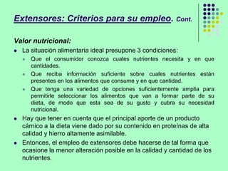 Extensores: Criterios para su empleo. Cont.
Valor nutricional:
 La situación alimentaria ideal presupone 3 condiciones:
 Que el consumidor conozca cuales nutrientes necesita y en que
cantidades.
 Que reciba información suficiente sobre cuales nutrientes están
presentes en los alimentos que consume y en que cantidad.
 Que tenga una variedad de opciones suficientemente amplia para
permitirle seleccionar los alimentos que van a formar parte de su
dieta, de modo que esta sea de su gusto y cubra su necesidad
nutricional.
 Hay que tener en cuenta que el principal aporte de un producto
cárnico a la dieta viene dado por su contenido en proteínas de alta
calidad y hierro altamente asimilable.
 Entonces, el empleo de extensores debe hacerse de tal forma que
ocasione la menor alteración posible en la calidad y cantidad de los
nutrientes.
 