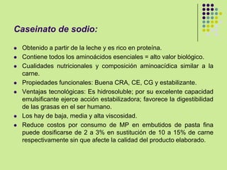 Caseinato de sodio:
 Obtenido a partir de la leche y es rico en proteína.
 Contiene todos los aminoácidos esenciales = alto valor biológico.
 Cualidades nutricionales y composición aminoacídica similar a la
carne.
 Propiedades funcionales: Buena CRA, CE, CG y estabilizante.
 Ventajas tecnológicas: Es hidrosoluble; por su excelente capacidad
emulsificante ejerce acción estabilizadora; favorece la digestibilidad
de las grasas en el ser humano.
 Los hay de baja, media y alta viscosidad.
 Reduce costos por consumo de MP en embutidos de pasta fina
puede dosificarse de 2 a 3% en sustitución de 10 a 15% de carne
respectivamente sin que afecte la calidad del producto elaborado.
 