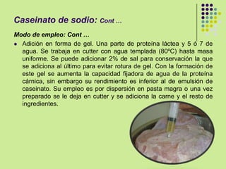 Caseinato de sodio: Cont …
Modo de empleo: Cont …
 Adición en forma de gel. Una parte de proteína láctea y 5 ó 7 de
agua. Se trabaja en cutter con agua templada (80ºC) hasta masa
uniforme. Se puede adicionar 2% de sal para conservación la que
se adiciona al último para evitar rotura de gel. Con la formación de
este gel se aumenta la capacidad fijadora de agua de la proteína
cárnica, sin embargo su rendimiento es inferior al de emulsión de
caseinato. Su empleo es por dispersión en pasta magra o una vez
preparado se le deja en cutter y se adiciona la carne y el resto de
ingredientes.
 