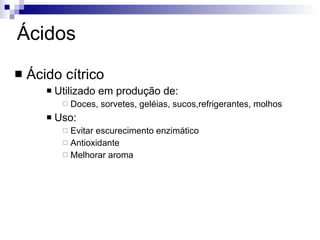 Ácidos Ácido cítrico Utilizado em produção de: Doces, sorvetes, geléias, sucos,refrigerantes, molhos Uso: Evitar escurecimento enzimático Antioxidante Melhorar aroma 