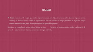 YOGURT
 Azúcar: proporcionar la energía que nuestro organismo necesita para el funcionamiento de los diferentes órganos, como el
cerebro y los músculos. Sólo el cerebro es responsable del 20% del consumo de energía procedente de la glucosa, aunque
también es necesaria como fuente de energía para todos los tejidos del organismo.
Beneficios : un tranquilizante natural, nutre el sistema nervioso. Perjuicios : el consumo excesivo conlleva a la formación de
caries, el azúcar no tiene ni vitaminas ni minerales ni ningún nutriente.
 