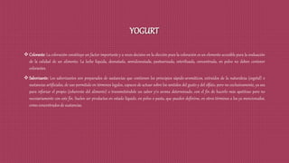 YOGURT
 Colorante: La coloración constituye un factor importante y a veces decisivo en la elección pues la coloración es un elemento accesible para la evaluación
de la calidad de un alimento. La leche líquida, desnatada, semidesnatada, pasteurizada, esterilizada, concentrada, en polvo no deben contener
colorantes.
 Saborizante: Los saborizantes son preparados de sustancias que contienen los principios sápido-aromáticos, extraídos de la naturaleza (vegetal) o
sustancias artificiales, de uso permitido en términos legales, capaces de actuar sobre los sentidos del gusto y del olfato, pero no exclusivamente, ya sea
para reforzar el propio (inherente del alimento) o transmitiéndole un sabor y/o aroma determinado, con el fin de hacerlo más apetitoso pero no
necesariamente con este fin. Suelen ser productos en estado líquido, en polvo o pasta, que pueden definirse, en otros términos a los ya mencionados,
como concentrados de sustancias.
 