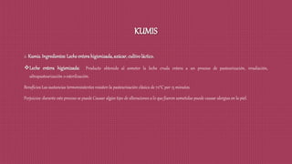 KUMIS
2. Kumis. Ingredientes:Lecheenterahigienizada,azúcar,cultivoláctico.
Leche entera higienizada: Producto obtenido al someter la leche cruda entera a un proceso de pasteurización, irradiación,
ultrapasteurización o esterilización.
Beneficios Las sustancias termoresistentes resisten la pasteurización clásica de 72°C por 15 minutos.
Perjuicios: durante este proceso se puede Causar algún tipo de alteraciones a lo que fueron sometidas puede causar alergias en la piel.
 