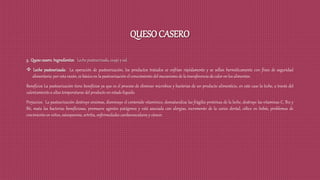 QUESO CASERO
3. Quesocasero.Ingredientes: Leche pasteurizada, cuajo y sal.
 Leche pasteurizada: La operación de pasteurización, los productos tratados se enfrían rápidamente y se sellan herméticamente con fines de seguridad
alimentaria; por esta razón, es básico en la pasteurización el conocimiento del mecanismo de la transferencia de calor en los alimentos.
Beneficios La pasteurización tiene beneficios ya que es el proceso de eliminar microbios y bacterias de un producto alimenticio, en este caso la leche, a través del
calentamiento a altas temperaturas del producto en estado líquido.
Perjuicios: La pasteurización destruye enzimas, disminuye el contenido vitamínico, desnaturaliza las frágiles proteínas de la leche, destruye las vitaminas C, B12 y
B6, mata las bacterias beneficiosas, promueve agentes patógenos y está asociada con alergias, incremento de la caries dental, cólico en bebés, problemas de
crecimiento en niños, osteoporosis, artritis, enfermedades cardiovasculares y cáncer.
 