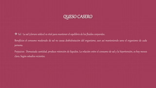 QUESO CASERO
 Sal: La sal (cloruro sódico) es vital para mantener el equilibrio de los fluidos corporales.
Beneficios el consumo moderado de sal no causa deshidratación del organismo, aun así manteniendo sano el organismo de cada
persona.
Perjuicios: Demasiada cantidad, produce retención de líquidos. La relación entre el consumo de sal y la hipertensión, es hoy menos
clara. Según estudios recientes.
 