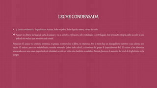 LECHE CONDENSADA
• 4. Leche condensada. Ingredientes: Azúcar, leche en polvo, leche liquida entera, citrato de sodio.
 Azúcar: se obtiene del jugo de caña de azúcar y no se somete a refinación, sólo cristalizado y centrifugado. Este producto integral, debe su color a una
película de melaza que envuelve cada cristal.
Perjuicios: El azúcar no contiene proteínas, ni grasas, ni minerales, ni fibra, ni vitaminas. Por lo tanto hay un desequilibrio nutritivo y sus calorías son
vacías. El azúcar, para ser metabolizado, necesita minerales (sobre todo calcio) y vitaminas del grupo B (especialmente B1). El azúcar y los alimentos
azucarados son una causa importante de obesidad, no sólo en niños sino también en adultos. Además favorece el aumento del nivel de triglicéridos en la
sangre.
 