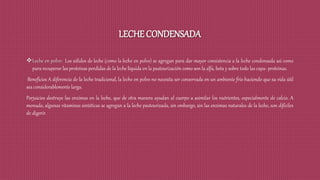 LECHE CONDENSADA
Leche en polvo: Los sólidos de leche (como la leche en polvo) se agregan para dar mayor consistencia a la leche condensada asi como
para recuperar las proteínas perdidas de la leche líquida en la pasteurización como son la alfa, beta y sobre todo las capa- proteínas.
Beneficios A diferencia de la leche tradicional, la leche en polvo no necesita ser conservada en un ambiente frío haciendo que su vida útil
sea considerablemente larga.
Perjuicios destruye las enzimas en la leche, que de otra manera ayudan al cuerpo a asimilar los nutrientes, especialmente de calcio. A
menudo, algunas vitaminas sintéticas se agregan a la leche pasteurizada, sin embargo, sin las enzimas naturales de la leche, son difíciles
de digerir.
 