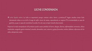 LECHE CONDENSADA
 Leche liquida entera: La leche es importante porque contiene calcio, hierro y proteínas. Según estudios tomar leche
diariamente reduce en un 60% el riesgo de sufrir cáncer de mama, especialmente en mujeres. Es recomendada en casos de
gastritis, ya que es capaz de neutralizar la acidez. En este caso es mejor tomarla descremada.
Perjuicios la mala manipulacion del producto puede causar pérdida de hierro, alergias, diarrea, enfermedades coronarias, cólicos
intestinales, sangrado gastro-intestinal, sinusitis, dermatitis, acné, catarros y gripes frecuentes, artritis, diabetes, infecciones de los
oídos, osteoporosis, asma.
 