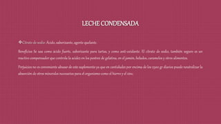 LECHE CONDENSADA
Citrato de sodio: Ácido, saborizante, agente quelante.
Beneficios Se usa como ácido fuerte, saborizante para tartas, y como anti-oxidante. El citrato de sodio, también seguro es un
reactivo compensador que controla la acidez en los postres de gelatina, en el jamón, helados, caramelos y otros alimentos.
Perjuicios no es conveniente abusar de este suplemento ya que en cantidades por encima de los 2500 gr diarios puede neutralizar la
absorción de otros minerales necesarios para el organismo como el hierro y el zinc.
 