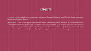 AREQUIPE
5. Arequipe . Ingredientes: Leche entera, leche entera en polvo, azúcar, alcalizante, (bicarbonato de sodio), enzima (lactasa), conservantes,
(benzoato de sodio, sorbato de potasio.
Leche entera: La leche de los mamíferos domésticos forma parte de la alimentación humana corriente en la Es una secreción nutritiva
de color blanquecino opaco producida por las glándulas mamarias de las hembras de los mamíferos. Esta capacidad es una de las
características que definen a los mamíferos. La principal función de la leche es la de nutrir a los hijos hasta que son capaces de digerir
otros alimentos. Además cumple las funciones de proteger el tracto gastrointestinal de las crías contra patógenos.
 