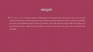 AREQUIPE
 Leche entera en polvo: Se obtiene mediante la deshidratación de leche pasteurizada. Este proceso se lleva a cabo en torres
especiales de atomización, en donde el agua que contiene la leche es evaporada, obteniendo un polvo de color blanco amarillento
que conserva las propiedades naturales de la leche. Para beberla, el polvo debe disolverse en agua potable. Este producto es de
gran importancia ya que, a diferencia de la leche fluida, no precisa ser conservada en frío y por lo tanto su vida útil es más
prolongada.
 