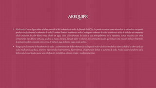 AREQUIPE
• Alcalizante: Con un ligero sabor alcalino parecido al del carbonato de sodio, de fórmula NaHCO3. Se puede encontrar como mineral en la naturaleza o se puede
producir artificialmente bicarbonato de sodio) También llamado bicarbonato sódico, hidrogeno carbonato de sodio o carbonato ácido de sodio)es un compuesto
sólido cristalino de color blanco muy soluble en agua. Usos El bicarbonato de sodio se usa principalmente en la repostería, donde reacciona con otros
componentes para liberar CO2, que ayuda a la masa a elevarse, dándole sabor y volumen. Los compuestos ácidos que inducen esta reacción incluyen bitartrato
de potasio (también conocido como crema de tártaro), jugo de limón, yogur, ácido acético.
• Riesgos por el consumo de bicarbonato de sodio: La administración de bicarbonato de sodio puede incluir alcalosis metabólica edema debido a la sobre carda de
sodio insuficiencia cardiaca, síndrome hiperosmolar, hipernatremia, hipervolemica, e hipertensión debido al aumento de sodio. Puede causar el síndrome de la
leche acida, lo cual puede causar una calcificación metastática, cálculos renales y insuficiencia renal.
 