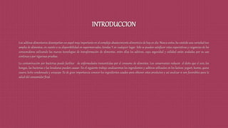 INTRODUCCION
Los aditivos alimentarios desempeñan un papel muy importante en el complejo abastecimiento alimenticio de hoy en día. Nunca antes, ha existido una variedad tan
amplia de alimentos, en cuanto a su disponibilidad en supermercados, tiendas Y en cualquier lugar. Sólo se pueden satisfacer estas expectativas y exigencias de los
consumidores utilizando las nuevas tecnologías de transformación de alimentos, entre ellas los aditivos, cuya seguridad y utilidad están avaladas por su uso
continuo y por rigurosas pruebas.
La contaminación por bacterias puede facilitar de enfermedades transmitidas por el consumo de alimentos. Los conservantes reducen el daño que el aire, los
hongos, las bacterias o las levaduras pueden causar. En el siguiente trabajo analizaremos los ingredientes y aditivos utilizados en los lácteos: yogurt, kumis, queso
casero, leche condensada y arequipe. Es de gran importancia conocer los ingredientes usados para obtener estos productos y así analizar si son favorables para la
salud del consumidor final.
 