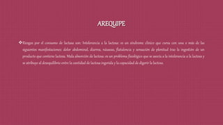 AREQUIPE
Riesgos por el consumo de lactasa son: Intolerancia a la lactosa: es un síndrome clínico que cursa con una o más de las
siguientes manifestaciones: dolor abdominal, diarrea, náuseas, flatulencia y sensación de plenitud tras la ingestión de un
producto que contiene lactosa. Mala absorción de lactosa: es un problema fisiológico que se asocia a la intolerancia a la lactosa y
se atribuye al desequilibrio entre la cantidad de lactosa ingerida y la capacidad de digerir la lactosa.
 