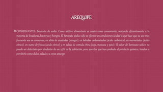 AREQUIPE
CONSERVANTES: Benzoato de sodio: Como aditivo alimentario es usado como conservante, matando eficientemente a la
mayoría de levaduras, bacterias y hongos. El benzoato sódico sólo es efectivo en condiciones ácidas lo que hace que su uso más
frecuente sea en conservas, en aliño de ensaladas (vinagre), en bebidas carbonatadas (ácido carbónico), en mermeladas (ácido
cítrico), en zumo de frutas (ácido cítrico) y en salsas de comida china (soja, mostaza y pato). El sabor del benzoato sódico no
puede ser detectado por alrededor de un 25% de la población, pero para los que han probado el producto químico, tienden a
percibirlo como dulce, salado o a veces amargo.
 