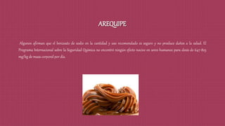 AREQUIPE
Algunos afirman que el benzoato de sodio en la cantidad y uso recomendado es seguro y no produce daños a la salud. El
Programa Internacional sobre la Seguridad Química no encontró ningún efecto nocivo en seres humanos para dosis de 647-825
mg/kg de masa corporal por día.
 